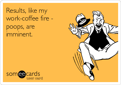 Results, like my
work-coffee fire -
poops, are
imminent. 