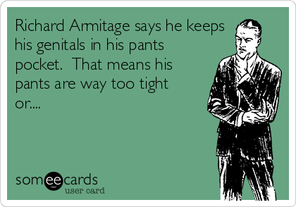 Richard Armitage says he keeps
his genitals in his pants
pocket.  That means his
pants are way too tight
or....