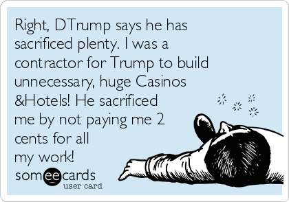 Right, DTrump says he has
sacrificed plenty. I was a
contractor for Trump to build
unnecessary, huge Casinos
&Hotels! He sacrificed
me by not paying me 2
cents for all
my work! 