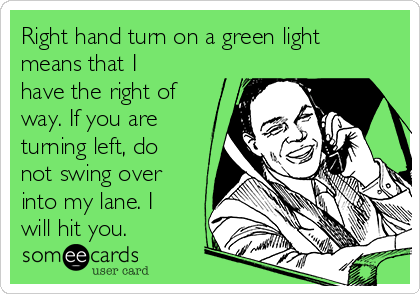 Right hand turn on a green light
means that I
have the right of
way. If you are
turning left, do
not swing over
into my lane. I
will hit you.