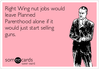 Right Wing nut jobs would 
leave Planned
Parenthood alone if it
would just start selling
guns.
