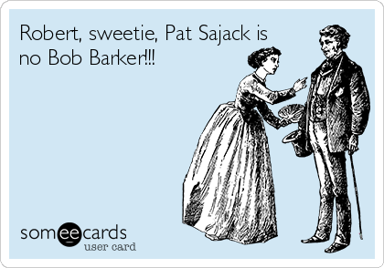Robert, sweetie, Pat Sajack is
no Bob Barker!!!