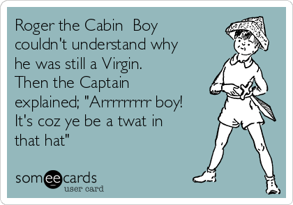 Roger the Cabin  Boy
couldn't understand why
he was still a Virgin.
Then the Captain
explained; "Arrrrrrrrr boy!
It's coz ye be a twat in
that hat" 