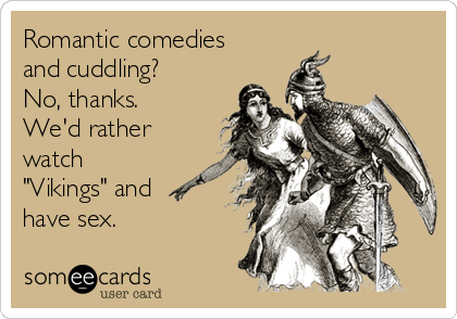 Romantic comedies
and cuddling?
No, thanks.
We'd rather
watch
"Vikings" and
have sex.