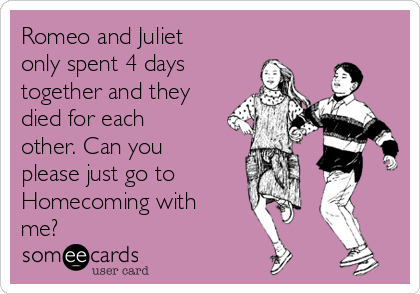 Romeo and Juliet
only spent 4 days
together and they
died for each
other. Can you
please just go to
Homecoming with
me?