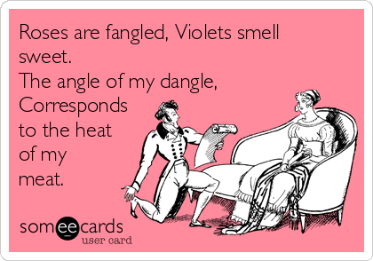 Roses are fangled, Violets smell
sweet.  
The angle of my dangle,
Corresponds
to the heat
of my 
meat.