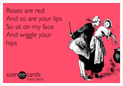 Roses are red
And so are your lips
So sit on my face
And wiggle your
hips