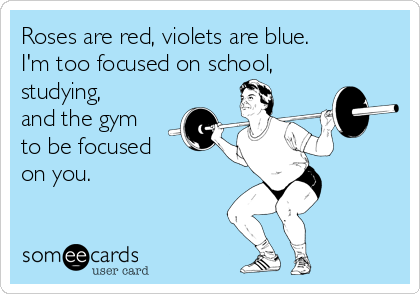 Roses are red, violets are blue.
I'm too focused on school,
studying,
and the gym
to be focused 
on you.