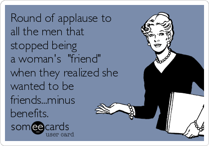 Round of applause to
all the men that
stopped being
a woman's  "friend"
when they realized she
wanted to be
friends...minus
benefits.