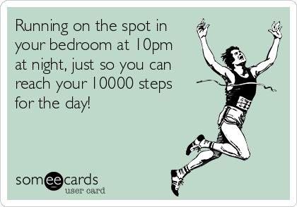 Running on the spot in
your bedroom at 10pm
at night, just so you can
reach your 10000 steps
for the day!