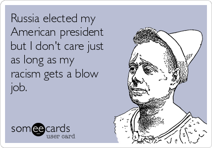 Russia elected my
American president
but I don't care just
as long as my
racism gets a blow
job. 