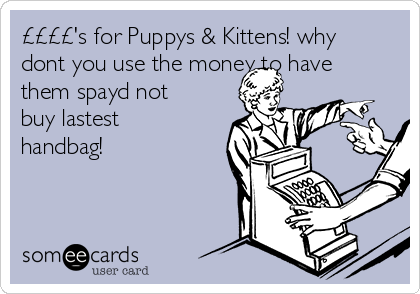 ££££'s for Puppys & Kittens! why
dont you use the money to have
them spayd not
buy lastest
handbag!