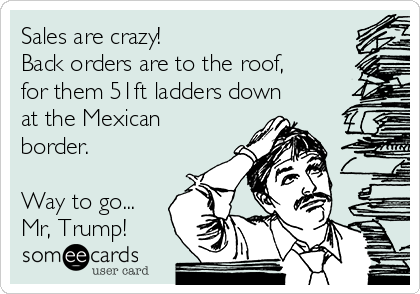 Sales are crazy!
Back orders are to the roof,
for them 51ft ladders down
at the Mexican
border.

Way to go...
Mr, Trump!