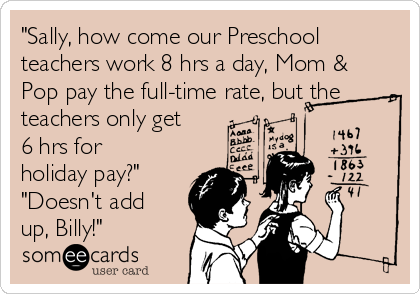 "Sally, how come our Preschool
teachers work 8 hrs a day, Mom &
Pop pay the full-time rate, but the
teachers only get
6 hrs for
holiday pay?"
"Doesn't add
up, Billy!"