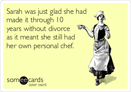 Sarah was just glad she had
made it through 10
years without divorce
as it meant she still had
her own personal chef.