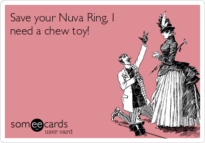 Save your Nuva Ring, I
need a chew toy!
