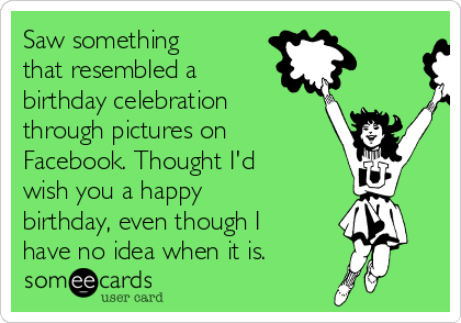 Saw something
that resembled a
birthday celebration
through pictures on
Facebook. Thought I'd
wish you a happy
birthday, even though I
have no idea when it is. 