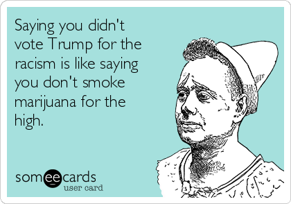 Saying you didn't
vote Trump for the
racism is like saying
you don't smoke
marijuana for the
high. 