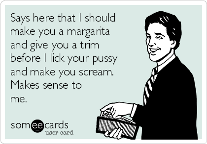 Says here that I should
make you a margarita
and give you a trim
before I lick your pussy
and make you scream.
Makes sense to
me.