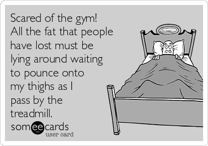 Scared of the gym!
All the fat that people
have lost must be
lying around waiting
to pounce onto
my thighs as I
pass by the
treadmill.