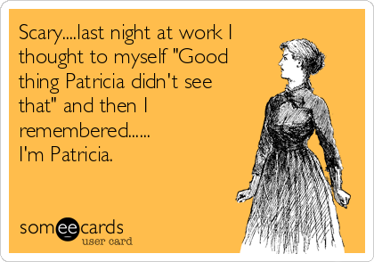 Scary....last night at work I
thought to myself "Good
thing Patricia didn't see
that" and then I
remembered......
I'm Patricia.