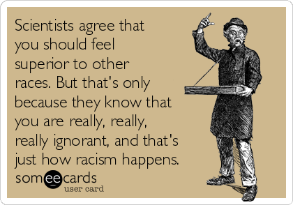 Scientists agree that
you should feel
superior to other
races. But that's only
because they know that
you are really, really,
really ignorant, and that's
just how racism happens.