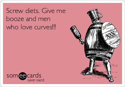 Screw diets. Give me
booze and men
who love curves!!! 
