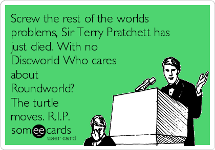 Screw the rest of the worlds
problems, Sir Terry Pratchett has
just died. With no
Discworld Who cares
about
Roundworld?
The turtle
moves. R.I.P.