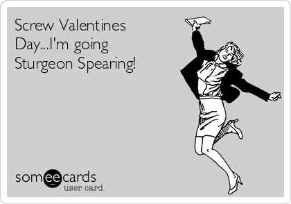 Screw Valentines
Day...I'm going
Sturgeon Spearing!