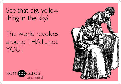 See that big, yellow
thing in the sky?

The world revolves
around THAT...not
YOU!!