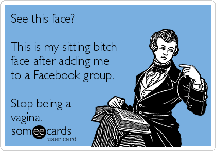 See this face?

This is my sitting bitch
face after adding me
to a Facebook group.

Stop being a
vagina.