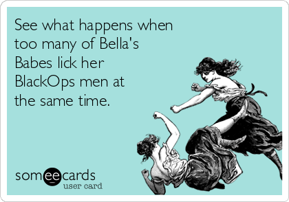 See what happens when
too many of Bella's
Babes lick her
BlackOps men at
the same time.