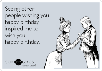 Seeing other 
people wishing you
happy birthday
inspired me to
wish you
happy birthday.