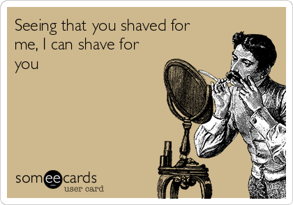 Seeing that you shaved for
me, I can shave for
you