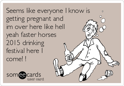 Seems like everyone I know is
getting pregnant and
im over here like hell
yeah faster horses
2015 drinking
festival here I
come! !