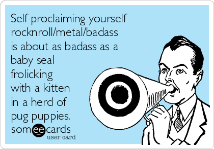 Self proclaiming yourself
rocknroll/metal/badass
is about as badass as a
baby seal
frolicking
with a kitten
in a herd of
pug puppies.