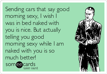 Sending cars that say good
morning sexy, I wish I
was in bed naked with
you is nice. But actually
telling you good
morning sexy while I am
naked with you is so
much better! 