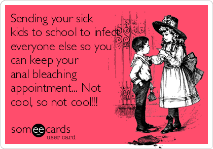 Sending your sick
kids to school to infect
everyone else so you
can keep your
anal bleaching
appointment... Not
cool, so not cool!!! 