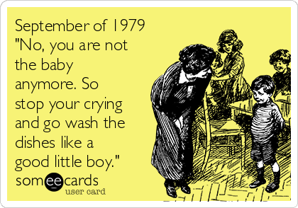 September of 1979
"No, you are not
the baby
anymore. So
stop your crying
and go wash the
dishes like a
good little boy."