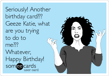 Seriously! Another
birthday card???
Geeze Katie, what
are you trying
to do to
me???
Whatever,
Happy Birthday! 