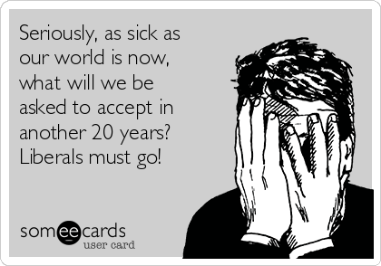 Seriously, as sick as
our world is now,
what will we be
asked to accept in
another 20 years? 
Liberals must go!