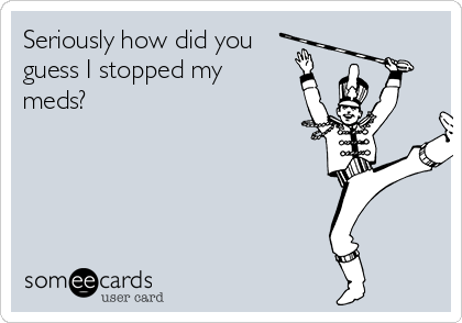 Seriously how did you
guess I stopped my
meds?
