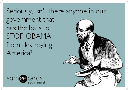 Seriously, isn't there anyone in our
government that
has the balls to
STOP OBAMA 
from destroying
America?