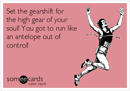 Set the gearshift for
the high gear of your
soul! You got to run like
an antelope out of
control!