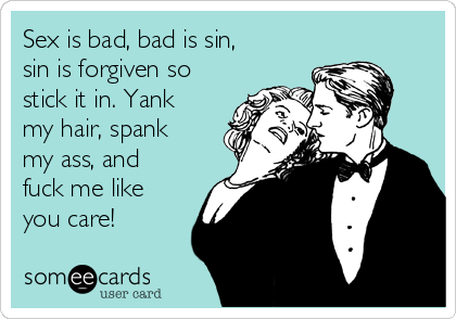 Sex is bad, bad is sin,
sin is forgiven so
stick it in. Yank
my hair, spank
my ass, and
fuck me like
you care!