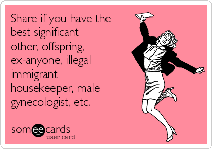 Share if you have the
best significant
other, offspring, 
ex-anyone, illegal
immigrant
housekeeper, male
gynecologist, etc.