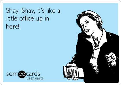 Shay, Shay, it's like a
little office up in
here!