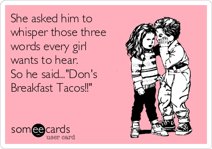 She asked him to
whisper those three
words every girl
wants to hear. 
So he said..."Don's
Breakfast Tacos!!" 