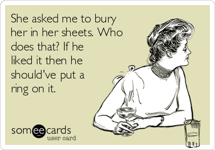 She asked me to bury
her in her sheets. Who
does that? If he
liked it then he
should've put a
ring on it.