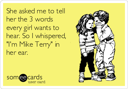 She asked me to tell
her the 3 words
every girl wants to
hear. So I whispered,
"I'm Mike Terry" in
her ear.